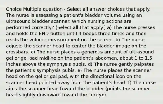 Choice Multiple question - Select all answer choices that apply. The nurse is assessing a patient's bladder volume using an ultrasound bladder scanner. Which nursing actions are performed correctly? (Select all that apply.) a) The nurse presses and holds the END button until it beeps three times and then reads the volume measurement on the screen. b) The nurse adjusts the scanner head to center the bladder image on the crossbars. c) The nurse places a generous amount of ultrasound gel or gel pad midline on the patient's abdomen, about 1 to 1.5 inches above the symphysis pubis. d) The nurse gently palpates the patient's symphysis pubis. e) The nurse places the scanner head on the gel or gel pad, with the directional icon on the scanner head pointed away from the patient's head. f) The nurse aims the scanner head toward the bladder (points the scanner head slightly downward toward the coccyx).