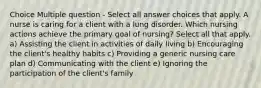 Choice Multiple question - Select all answer choices that apply. A nurse is caring for a client with a lung disorder. Which nursing actions achieve the primary goal of nursing? Select all that apply. a) Assisting the client in activities of daily living b) Encouraging the client's healthy habits c) Providing a generic nursing care plan d) Communicating with the client e) Ignoring the participation of the client's family