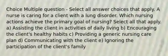 Choice Multiple question - Select all answer choices that apply. A nurse is caring for a client with a lung disorder. Which nursing actions achieve the primary goal of nursing? Select all that apply. a) Assisting the client in activities of daily living b) Encouraging the client's healthy habits c) Providing a generic nursing care plan d) Communicating with the client e) Ignoring the participation of the client's family