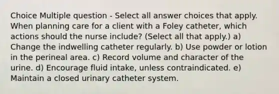 Choice Multiple question - Select all answer choices that apply. When planning care for a client with a Foley catheter, which actions should the nurse include? (Select all that apply.) a) Change the indwelling catheter regularly. b) Use powder or lotion in the perineal area. c) Record volume and character of the urine. d) Encourage fluid intake, unless contraindicated. e) Maintain a closed urinary catheter system.