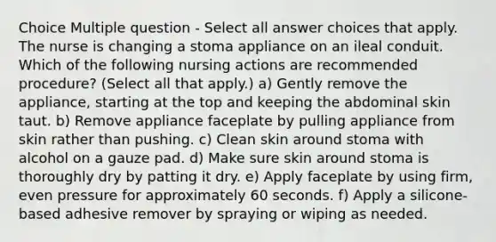 Choice Multiple question - Select all answer choices that apply. The nurse is changing a stoma appliance on an ileal conduit. Which of the following nursing actions are recommended procedure? (Select all that apply.) a) Gently remove the appliance, starting at the top and keeping the abdominal skin taut. b) Remove appliance faceplate by pulling appliance from skin rather than pushing. c) Clean skin around stoma with alcohol on a gauze pad. d) Make sure skin around stoma is thoroughly dry by patting it dry. e) Apply faceplate by using firm, even pressure for approximately 60 seconds. f) Apply a silicone-based adhesive remover by spraying or wiping as needed.