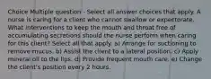 Choice Multiple question - Select all answer choices that apply. A nurse is caring for a client who cannot swallow or expectorate. What interventions to keep the mouth and throat free of accumulating secretions should the nurse perform when caring for this client? Select all that apply. a) Arrange for suctioning to remove mucus. b) Assist the client to a lateral position. c) Apply mineral oil to the lips. d) Provide frequent mouth care. e) Change the client's position every 2 hours.