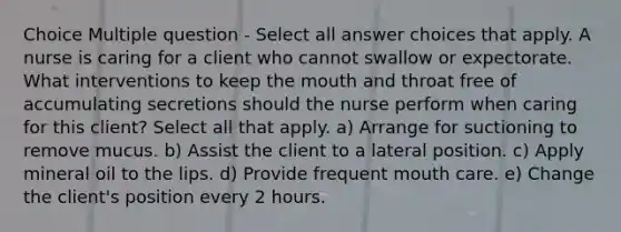 Choice Multiple question - Select all answer choices that apply. A nurse is caring for a client who cannot swallow or expectorate. What interventions to keep the mouth and throat free of accumulating secretions should the nurse perform when caring for this client? Select all that apply. a) Arrange for suctioning to remove mucus. b) Assist the client to a lateral position. c) Apply mineral oil to the lips. d) Provide frequent mouth care. e) Change the client's position every 2 hours.