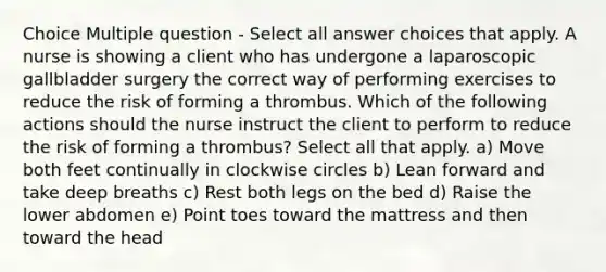 Choice Multiple question - Select all answer choices that apply. A nurse is showing a client who has undergone a laparoscopic gallbladder surgery the correct way of performing exercises to reduce the risk of forming a thrombus. Which of the following actions should the nurse instruct the client to perform to reduce the risk of forming a thrombus? Select all that apply. a) Move both feet continually in clockwise circles b) Lean forward and take deep breaths c) Rest both legs on the bed d) Raise the lower abdomen e) Point toes toward the mattress and then toward the head