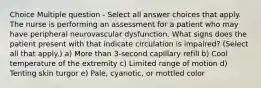 Choice Multiple question - Select all answer choices that apply. The nurse is performing an assessment for a patient who may have peripheral neurovascular dysfunction. What signs does the patient present with that indicate circulation is impaired? (Select all that apply.) a) More than 3-second capillary refill b) Cool temperature of the extremity c) Limited range of motion d) Tenting skin turgor e) Pale, cyanotic, or mottled color