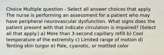 Choice Multiple question - Select all answer choices that apply. The nurse is performing an assessment for a patient who may have peripheral neurovascular dysfunction. What signs does the patient present with that indicate circulation is impaired? (Select all that apply.) a) More than 3-second capillary refill b) Cool temperature of the extremity c) Limited range of motion d) Tenting skin turgor e) Pale, cyanotic, or mottled color