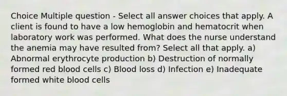 Choice Multiple question - Select all answer choices that apply. A client is found to have a low hemoglobin and hematocrit when laboratory work was performed. What does the nurse understand the anemia may have resulted from? Select all that apply. a) Abnormal erythrocyte production b) Destruction of normally formed red blood cells c) Blood loss d) Infection e) Inadequate formed white blood cells