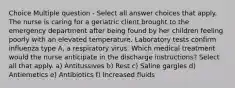 Choice Multiple question - Select all answer choices that apply. The nurse is caring for a geriatric client brought to the emergency department after being found by her children feeling poorly with an elevated temperature. Laboratory tests confirm influenza type A, a respiratory virus. Which medical treatment would the nurse anticipate in the discharge instructions? Select all that apply. a) Antitussives b) Rest c) Saline gargles d) Antiemetics e) Antibiotics f) Increased fluids