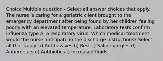 Choice Multiple question - Select all answer choices that apply. The nurse is caring for a geriatric client brought to the emergency department after being found by her children feeling poorly with an elevated temperature. Laboratory tests confirm influenza type A, a respiratory virus. Which medical treatment would the nurse anticipate in the discharge instructions? Select all that apply. a) Antitussives b) Rest c) Saline gargles d) Antiemetics e) Antibiotics f) Increased fluids