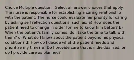 Choice Multiple question - Select all answer choices that apply. The nurse is responsible for establishing a caring relationship with the patient. The nurse could evaluate her priority for caring by asking self-reflection questions, such as: a) How does the patient need to change in order for me to know him better? b) When the patient's family comes, do I take the time to talk with them? c) What do I know about the patient beyond his physical condition? d) How do I decide what the patient needs and prioritize my time? e) Do I provide care that is individualized, or do I provide care as planned?