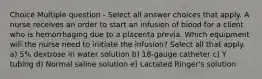 Choice Multiple question - Select all answer choices that apply. A nurse receives an order to start an infusion of blood for a client who is hemorrhaging due to a placenta previa. Which equipment will the nurse need to initiate the infusion? Select all that apply. a) 5% dextrose in water solution b) 18-gauge catheter c) Y tubing d) Normal saline solution e) Lactated Ringer's solution