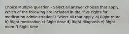 Choice Multiple question - Select all answer choices that apply. Which of the following are included in the "five rights for medication administration"? Select all that apply. a) Right route b) Right medication c) Right dose d) Right diagnosis e) Right room f) Right time