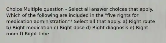 Choice Multiple question - Select all answer choices that apply. Which of the following are included in the "five rights for medication administration"? Select all that apply. a) Right route b) Right medication c) Right dose d) Right diagnosis e) Right room f) Right time