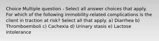 Choice Multiple question - Select all answer choices that apply. For which of the following immobility-related complications is the client in traction at risk? Select all that apply. a) Diarrhea b) Thromboemboli c) Cachexia d) Urinary stasis e) Lactose intolerance