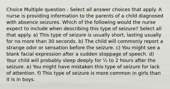 Choice Multiple question - Select all answer choices that apply. A nurse is providing information to the parents of a child diagnosed with absence seizures. Which of the following would the nurse expect to include when describing this type of seizure? Select all that apply. a) This type of seizure is usually short, lasting usually for no more than 30 seconds. b) The child will commonly report a strange odor or sensation before the seizure. c) You might see a blank facial expression after a sudden stoppage of speech. d) Your child will probably sleep deeply for ½ to 2 hours after the seizure. e) You might have mistaken this type of seizure for lack of attention. f) This type of seizure is more common in girls than it is in boys.