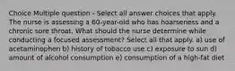 Choice Multiple question - Select all answer choices that apply. The nurse is assessing a 60-year-old who has hoarseness and a chronic sore throat. What should the nurse determine while conducting a focused assessment? Select all that apply. a) use of acetaminophen b) history of tobacco use c) exposure to sun d) amount of alcohol consumption e) consumption of a high-fat diet