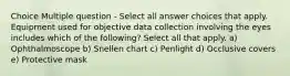 Choice Multiple question - Select all answer choices that apply. Equipment used for objective data collection involving the eyes includes which of the following? Select all that apply. a) Ophthalmoscope b) Snellen chart c) Penlight d) Occlusive covers e) Protective mask