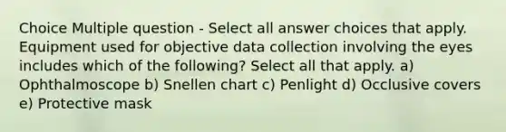 Choice Multiple question - Select all answer choices that apply. Equipment used for objective data collection involving the eyes includes which of the following? Select all that apply. a) Ophthalmoscope b) Snellen chart c) Penlight d) Occlusive covers e) Protective mask