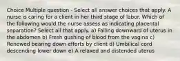 Choice Multiple question - Select all answer choices that apply. A nurse is caring for a client in her third stage of labor. Which of the following would the nurse assess as indicating placental separation? Select all that apply. a) Falling downward of uterus in the abdomen b) Fresh gushing of blood from the vagina c) Renewed bearing down efforts by client d) Umbilical cord descending lower down e) A relaxed and distended uterus