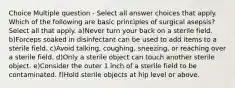 Choice Multiple question - Select all answer choices that apply. Which of the following are basic principles of surgical asepsis? Select all that apply. a)Never turn your back on a sterile field. b)Forceps soaked in disinfectant can be used to add items to a sterile field. c)Avoid talking, coughing, sneezing, or reaching over a sterile field. d)Only a sterile object can touch another sterile object. e)Consider the outer 1 inch of a sterile field to be contaminated. f)Hold sterile objects at hip level or above.