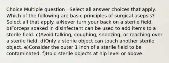 Choice Multiple question - Select all answer choices that apply. Which of the following are basic principles of surgical asepsis? Select all that apply. a)Never turn your back on a sterile field. b)Forceps soaked in disinfectant can be used to add items to a sterile field. c)Avoid talking, coughing, sneezing, or reaching over a sterile field. d)Only a sterile object can touch another sterile object. e)Consider the outer 1 inch of a sterile field to be contaminated. f)Hold sterile objects at hip level or above.