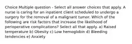 Choice Multiple question - Select all answer choices that apply. A nurse is caring for an inpatient client scheduled to undergo a surgery for the removal of a malignant tumor. Which of the following are risk factors that increase the likelihood of perioperative complications? Select all that apply. a) Raised temperature b) Obesity c) Low hemoglobin d) Bleeding tendencies e) Anxiety