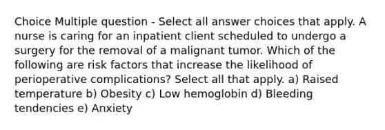 Choice Multiple question - Select all answer choices that apply. A nurse is caring for an inpatient client scheduled to undergo a surgery for the removal of a malignant tumor. Which of the following are risk factors that increase the likelihood of perioperative complications? Select all that apply. a) Raised temperature b) Obesity c) Low hemoglobin d) Bleeding tendencies e) Anxiety