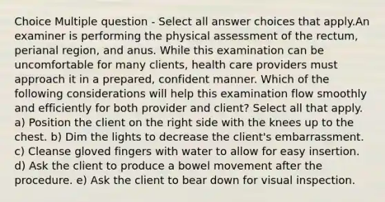 Choice Multiple question - Select all answer choices that apply.An examiner is performing the physical assessment of the rectum, perianal region, and anus. While this examination can be uncomfortable for many clients, health care providers must approach it in a prepared, confident manner. Which of the following considerations will help this examination flow smoothly and efficiently for both provider and client? Select all that apply. a) Position the client on the right side with the knees up to the chest. b) Dim the lights to decrease the client's embarrassment. c) Cleanse gloved fingers with water to allow for easy insertion. d) Ask the client to produce a bowel movement after the procedure. e) Ask the client to bear down for visual inspection.