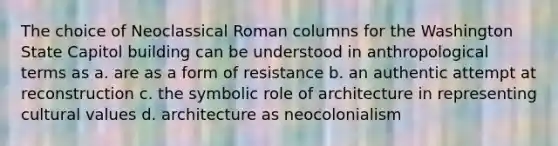 The choice of Neoclassical Roman columns for the Washington State Capitol building can be understood in anthropological terms as a. are as a form of resistance b. an authentic attempt at reconstruction c. the symbolic role of architecture in representing cultural values d. architecture as neocolonialism