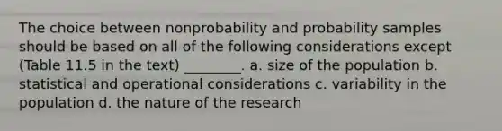 The choice between nonprobability and probability samples should be based on all of the following considerations except (Table 11.5 in the text) ________. a. size of the population b. statistical and operational considerations c. variability in the population d. the nature of the research