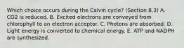 Which choice occurs during the Calvin cycle? (Section 8.3) A. CO2 is reduced. B. Excited electrons are conveyed from chlorophyll to an electron acceptor. C. Photons are absorbed. D. Light energy is converted to chemical energy. E. ATP and NADPH are synthesized.