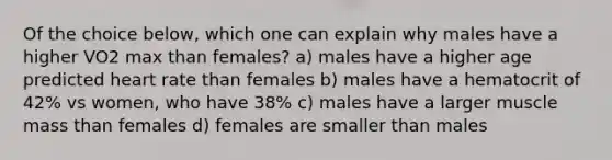 Of the choice below, which one can explain why males have a higher VO2 max than females? a) males have a higher age predicted heart rate than females b) males have a hematocrit of 42% vs women, who have 38% c) males have a larger muscle mass than females d) females are smaller than males