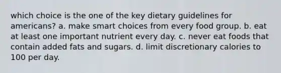 which choice is the one of the key dietary guidelines for americans? a. make smart choices from every food group. b. eat at least one important nutrient every day. c. never eat foods that contain added fats and sugars. d. limit discretionary calories to 100 per day.