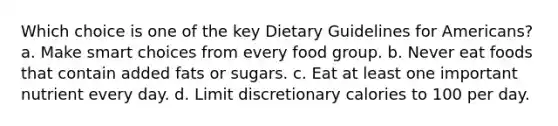 Which choice is one of the key Dietary Guidelines for Americans? a. Make smart choices from every food group. b. Never eat foods that contain added fats or sugars. c. Eat at least one important nutrient every day. d. Limit discretionary calories to 100 per day.