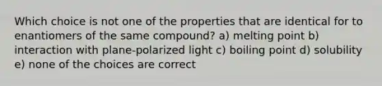 Which choice is not one of the properties that are identical for to enantiomers of the same compound? a) melting point b) interaction with plane-polarized light c) boiling point d) solubility e) none of the choices are correct