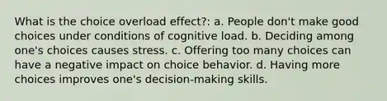 What is the choice overload effect?: a. People don't make good choices under conditions of cognitive load. b. Deciding among one's choices causes stress. c. Offering too many choices can have a negative impact on choice behavior. d. Having more choices improves one's decision-making skills.