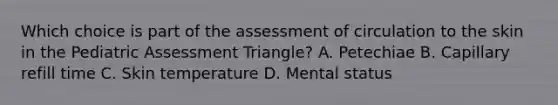 Which choice is part of the assessment of circulation to the skin in the Pediatric Assessment​ Triangle? A. Petechiae B. Capillary refill time C. Skin temperature D. Mental status