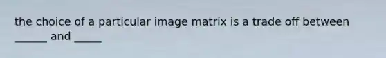 the choice of a particular image matrix is a trade off between ______ and _____