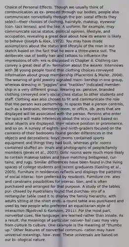 Choice of Personal Effects. Though we usually think of communication as ex- pressed through our bodies, people also communicate nonverbally through the per- sonal effects they select—their choices of clothing, hairstyle, makeup, eyewear (con- tact lenses), and the like. A uniform, for example, may communicate social status, political opinion, lifestyle, and occupation, revealing a great deal about how its wearer is likely to behave (Joseph & Alex, 1972). You may have made assumptions about the status and lifestyle of the man in our sketch based on the fact that he wore a three-piece suit. The deliberate use of bodily hair and tattoos to influence the impressions of oth- ers is discussed in Chapter 4. Clothing can convey a great deal of in- formation about the wearer. Interviews with 38 young people found that clothing choices conveyed information about group membership (Piacentini & Mailer, 2004). The wearing of gold jewelry signaled mem- bership in one group, whereas dressing in "joggies" and "trackies" indicated member- ship in a very different group. Wearing ex- pensive, branded clothing conveyed one's social class status to other students and staff. Clothing was also chosen to fit and communicate the role that the person was performing. In spaces that a person controls, such as a bedroom, dormitory room, or office, ob- jects that are displayed will be associated with the person. Persons who enter <a href='https://www.questionai.com/knowledge/k0Lyloclid-the-space' class='anchor-knowledge'>the space</a> will make inferences about the occu- pant based on what objects are displayed, their relative position or prominence, and so on. A survey of eighth- and ninth-graders focused on the contents of their bedrooms found gender differences in the objects and decorations; boys' rooms contained sports equipment and things they had built, whereas girls' rooms contained stuffed an- imals and photographs of people/family members (Jones et al., 2007). Girls' rooms were much more likely to contain makeup tables and have matching bedspread, cur- tains, and rugs. Similar differences have been found in the living spaces of college students and recent graduates (Gosling et al., 2005). Furniture in residences reflects and displays the patterns of social interac- tion preferred by residents. Furniture cre- ates and constrains possibilities for interac- tion, and is often purchased and arranged for that purpose. A study of the tables pur- chased by Australians found that purchas- ers of a rectangular table used it to display the family hierarchy, with adults sitting at the short ends; a round table was purchased and used by two people who preferred an equalitarian style of interaction (Bjorkvall & Karlsson, 2011). For the most part, nonverbal cues, like language, are learned rather than innate. As a result, the meanings of particular nonver- bal cues may vary from culture to culture. One example is the meaning of "thumbs up." Other features of nonverbal communi- cation may have universal meanings, how- ever. These universals are based on our bi- ological nature. ​