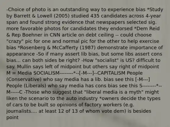 -Choice of photo is an outstanding way to experience bias *Study by Barrett & Lowell (2005) studied 435 candidates across 4-year span and found strong evidence that newspapers selected sig. more favorable photos for candidates they endorsed *Dem Reid & Rep Boehner in CNN article on debt ceiling -- could choose "crazy" pic for one and normal pic for the other to help exercise bias *Rosenberg & McCafferty (1987) demonstrate importance of appearance -So if many assert lib bias, but some libs assert cons bias... can both sides be right? -How "socialist" is US? difficult to say. Mullin says left of midpoint but others say right of midpoint M = Media SOCIALISM--------*--[-M---]--CAPITALISM People (Conservative) who say media has a lib. bias see this [-M---] People (Liberals) who say media has cons bias see this S--------*--M-----C -Those who suggest that "liberal media is a myth" might liken the scenario to the auto industry *owners decide the types of cars to be built so opinions of factory workers (e.g. journalists.... at least 12 of 13 of whom vote dem) is besides point