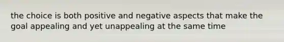 the choice is both positive and negative aspects that make the goal appealing and yet unappealing at the same time