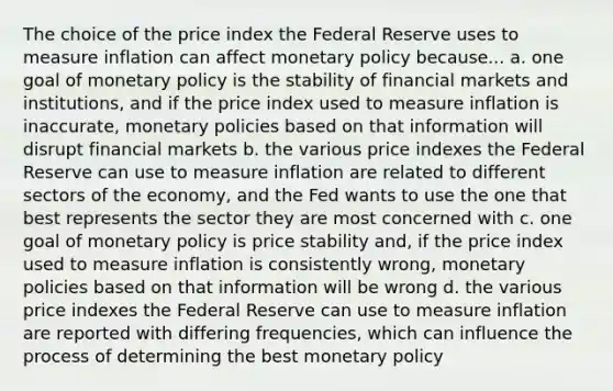 The choice of the price index the Federal Reserve uses to measure inflation can affect monetary policy because... a. one goal of monetary policy is the stability of financial markets and institutions, and if the price index used to measure inflation is inaccurate, monetary policies based on that information will disrupt financial markets b. the various price indexes the Federal Reserve can use to measure inflation are related to different sectors of the economy, and the Fed wants to use the one that best represents the sector they are most concerned with c. one goal of monetary policy is price stability and, if the price index used to measure inflation is consistently wrong, monetary policies based on that information will be wrong d. the various price indexes the Federal Reserve can use to measure inflation are reported with differing frequencies, which can influence the process of determining the best monetary policy