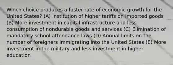 Which choice produces a faster rate of economic growth for the United States? (A) Institution of higher tariffs on imported goods (B) More investment in capital infrastructure and less consumption of nondurable goods and services (C) Elimination of mandatory school attendance laws (D) Annual limits on the number of foreigners immigrating into the United States (E) More investment in the military and less investment in higher education