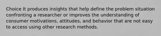 Choice It produces insights that help define the problem situation confronting a researcher or improves the understanding of consumer motivations, attitudes, and behavior that are not easy to access using other research methods.