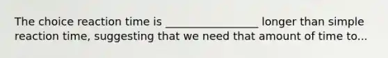 The choice reaction time is _________________ longer than simple reaction time, suggesting that we need that amount of time to...