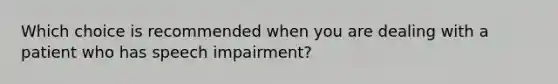 Which choice is recommended when you are dealing with a patient who has speech​ impairment?