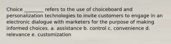 Choice ________ refers to the use of choiceboard and personalization technologies to invite customers to engage in an electronic dialogue with marketers for the purpose of making informed choices. a. assistance b. control c. convenience d. relevance e. customization