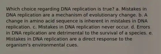 Which choice regarding DNA replication is true? a. Mistakes in DNA replication are a mechanism of evolutionary change. b. A change in amino acid sequence is inherent in mistakes in DNA replication. c. Mistakes in DNA replication never occur. d. Errors in DNA replication are detrimental to the survival of a species. e. Mistakes in DNA replication are a direct response to the organism's environmental cues.