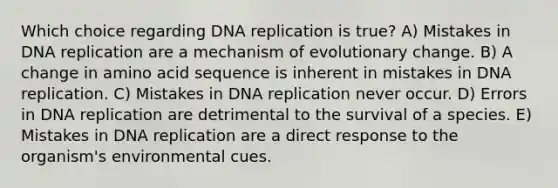 Which choice regarding DNA replication is true? A) Mistakes in DNA replication are a mechanism of evolutionary change. B) A change in amino acid sequence is inherent in mistakes in DNA replication. C) Mistakes in DNA replication never occur. D) Errors in DNA replication are detrimental to the survival of a species. E) Mistakes in DNA replication are a direct response to the organism's environmental cues.