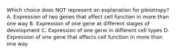 Which choice does NOT represent an explanation for pleiotropy? A. Expression of two genes that affect cell function in more than one way B. Expression of one gene at different stages of development C. Expression of one gene in different cell types D. Expression of one gene that affects cell function in more than one way